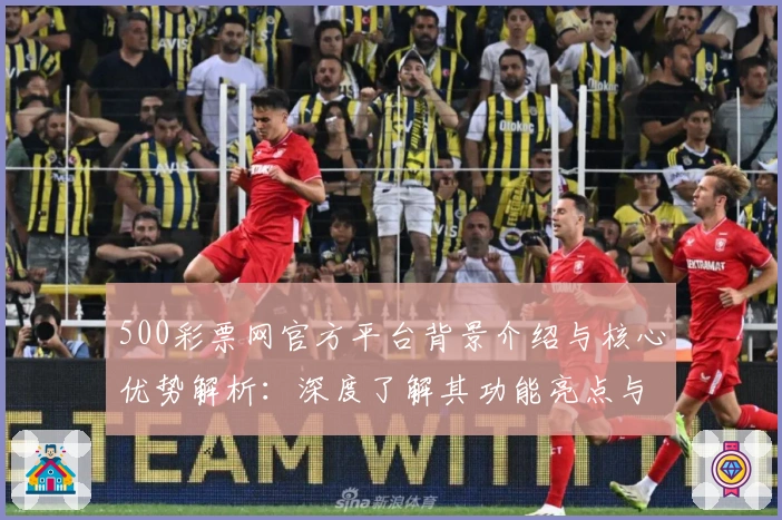 500彩票网官方平台背景介绍与核心优势解析:深度了解其功能亮点与用户体验