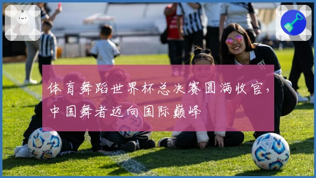 体育舞蹈世界杯总决赛圆满收官，中国舞者迈向国际巅峰