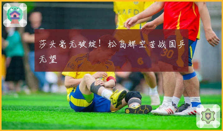 莎头毫无破绽！松岛辉空苦战国乒无望