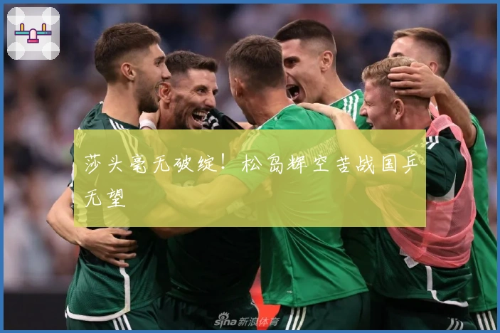 莎头毫无破绽！松岛辉空苦战国乒无望