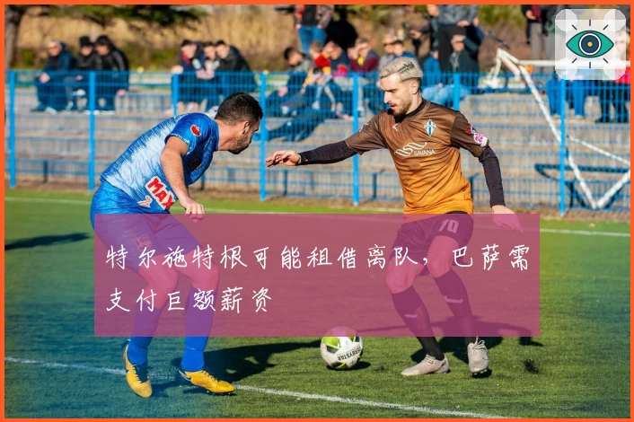 特尔施特根可能租借离队，巴萨需支付巨额薪资