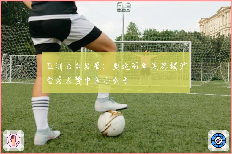 亚洲击剑发展：奥运冠军吴恩锡尹智秀点赞中国小剑手