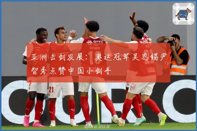 亚洲击剑发展：奥运冠军吴恩锡尹智秀点赞中国小剑手