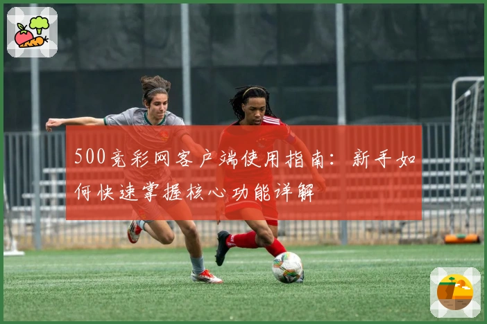 500竞彩网客户端使用指南：新手如何快速掌握核心功能详解