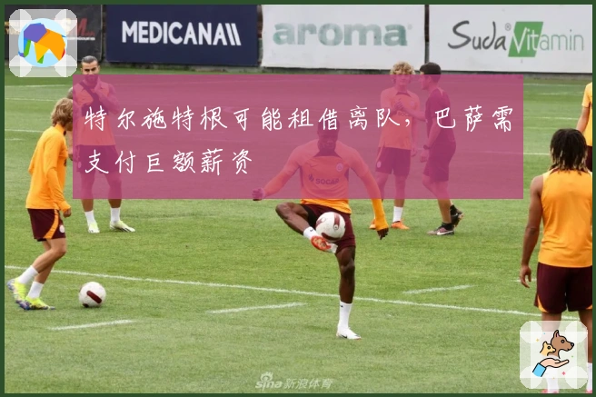 特尔施特根可能租借离队，巴萨需支付巨额薪资