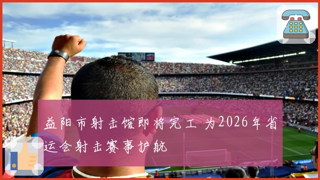 益阳市射击馆即将完工 为2026年省运会射击赛事护航