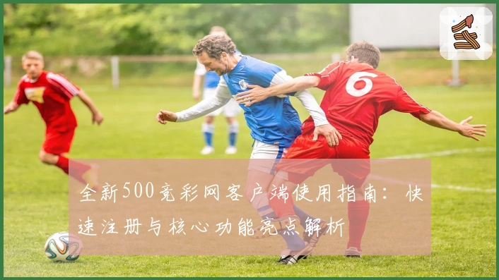 全新500竞彩网客户端使用指南:快速注册与核心功能亮点解析